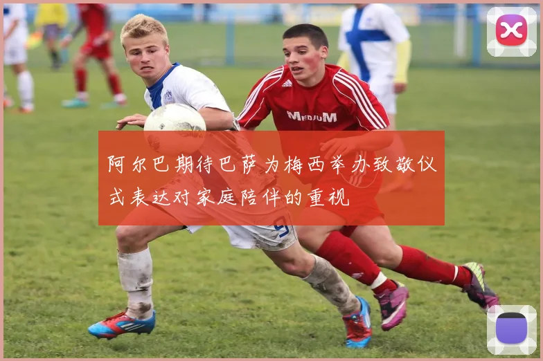阿尔巴期待巴萨为梅西举办致敬仪式表达对家庭陪伴的重视