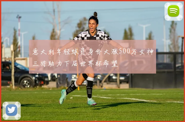 意大利年轻球员身价大涨500万女神三将助力下届世界杯希望