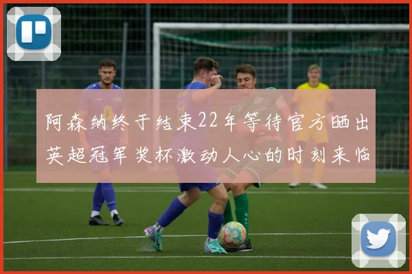 阿森纳终于结束22年等待官方晒出英超冠军奖杯激动人心的时刻来临