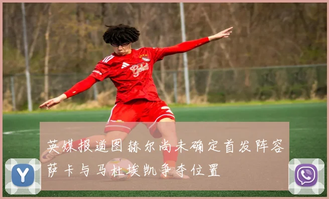 英媒报道图赫尔尚未确定首发阵容萨卡与马杜埃凯争夺位置