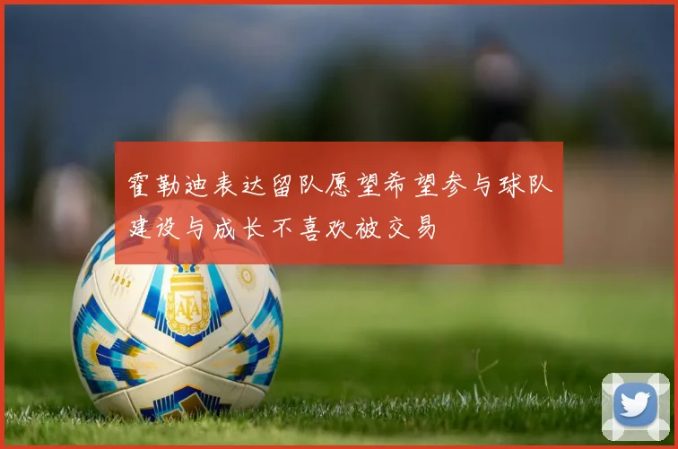 霍勒迪表达留队愿望希望参与球队建设与成长不喜欢被交易