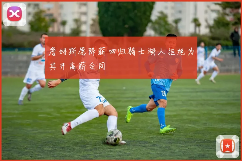 詹姆斯愿降薪回归骑士湖人拒绝为其开高薪合同