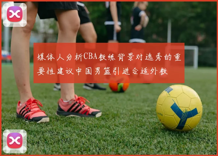媒体人分析CBA教练背景对选秀的重要性建议中国男篮引进合适外教