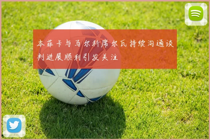 本菲卡与马尔科席尔瓦持续沟通谈判进展顺利引发关注