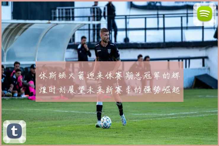 休斯顿火箭迎来休赛期总冠军的辉煌时刻展望未来新赛季的强势崛起