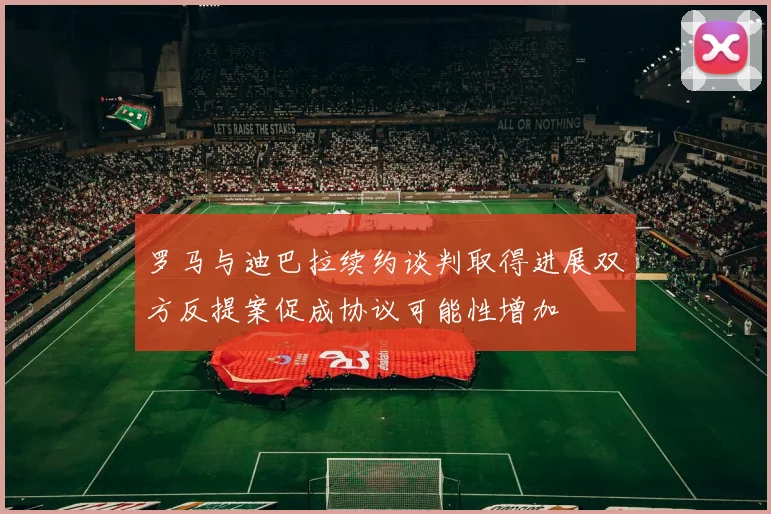 罗马与迪巴拉续约谈判取得进展双方反提案促成协议可能性增加