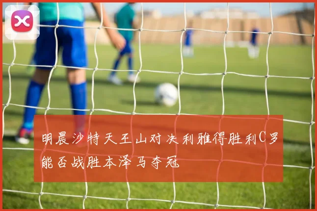 明晨沙特天王山对决利雅得胜利C罗能否战胜本泽马夺冠