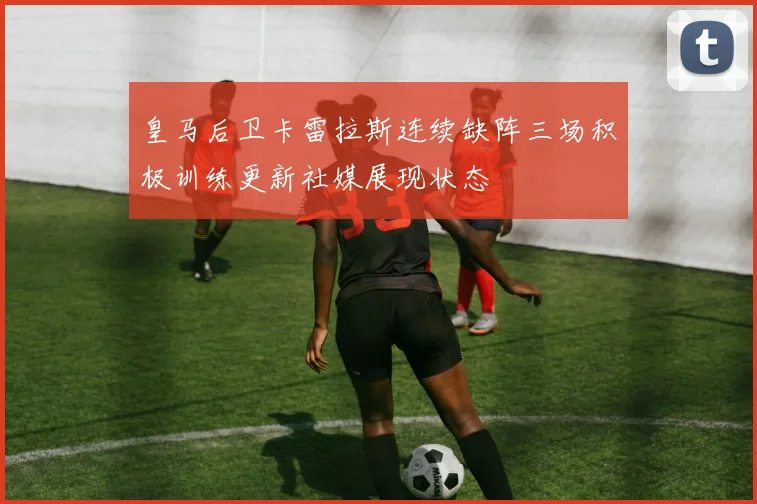 皇马后卫卡雷拉斯连续缺阵三场积极训练更新社媒展现状态