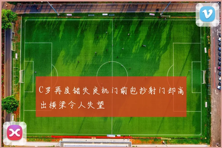 C罗再度错失良机门前包抄射门却高出横梁令人失望