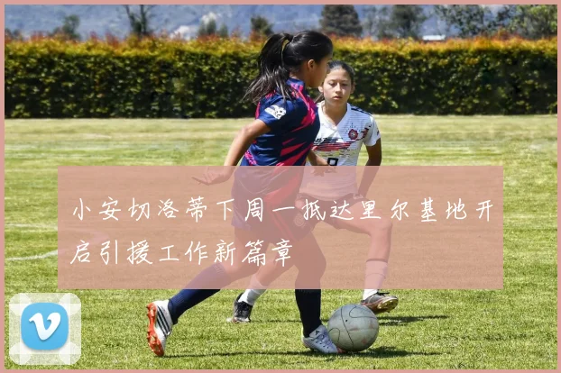 小安切洛蒂下周一抵达里尔基地开启引援工作新篇章