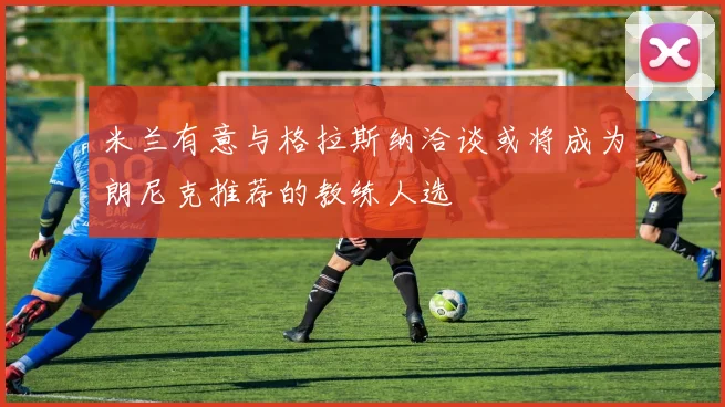 米兰有意与格拉斯纳洽谈或将成为朗尼克推荐的教练人选