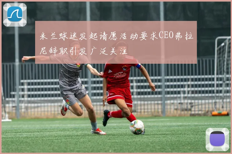 米兰球迷发起请愿活动要求CEO弗拉尼辞职引发广泛关注