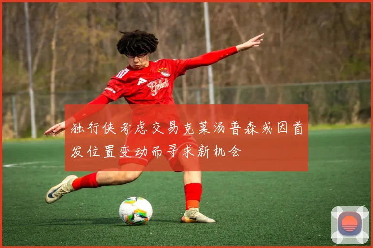 独行侠考虑交易克莱汤普森或因首发位置变动而寻求新机会