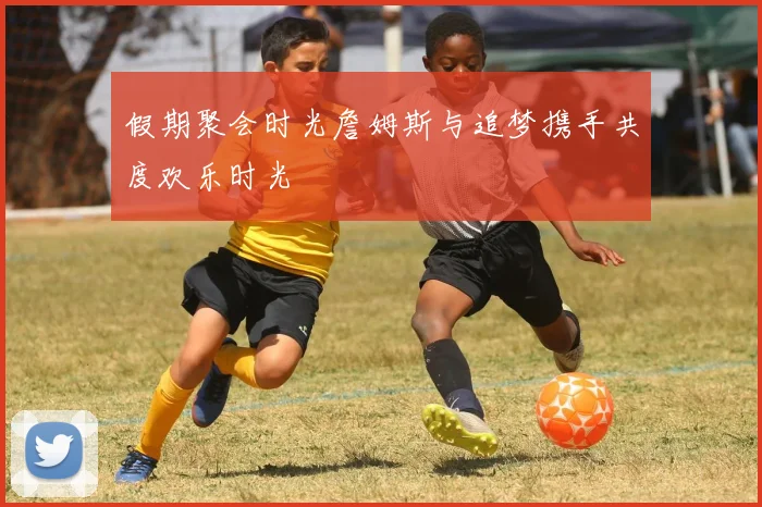 假期聚会时光詹姆斯与追梦携手共度欢乐时光