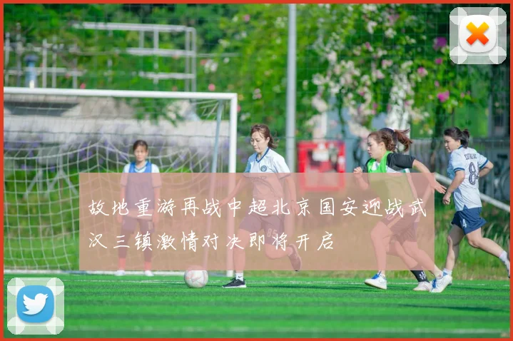 故地重游再战中超北京国安迎战武汉三镇激情对决即将开启