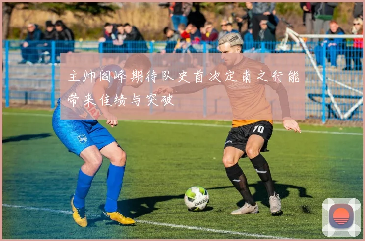 主帅阎峰期待队史首次定南之行能带来佳绩与突破
