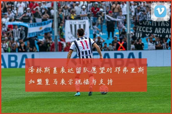 泽林斯基表达留队愿望对邓弗里斯加盟皇马表示祝福与支持