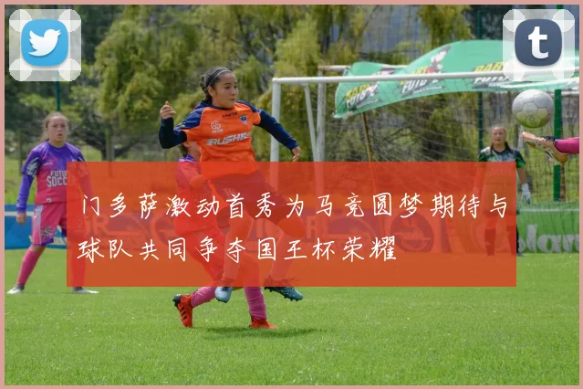 门多萨激动首秀为马竞圆梦期待与球队共同争夺国王杯荣耀